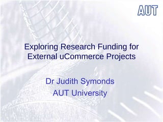 Exploring Research Funding for External uCommerce Projects Dr Judith Symonds AUT University 