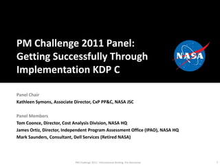 PM Challenge 2011 Panel:  Getting Successfully Through Implementation KDP C Panel Chair Kathleen Symons, Associate Director, CxP PP&C, NASA JSC Panel Members Tom Coonce, Director, Cost Analysis Division, NASA HQ James Ortiz, Director, Independent Program Assessment Office (IPAO), NASA HQ Mark Saunders, Consultant, Dell Services (Retired NASA) 1 PM Challenge 2011:  Informational Briefing  Pre-Decisional 