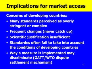Implications for market access Concerns of developing countries: Many standards perceived as overly stringent or complex Frequent changes (never catch up) Scientific justification insufficient Standardes often fail to take into account the conditions of developing countries Way a measure is implemented may discriminate (GATT/WTO dispute settlement mechanism) 