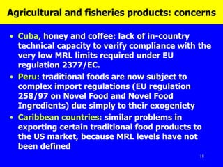 Agricultural and fisheries products: concerns Cuba,  honey and coffee: lack of in-country technical capacity to verify compliance with the very low MRL limits required under EU regulation 2377/EC.  Peru:  traditional foods are now subject to complex import regulations ( EU regulation 258/97 on Novel Food and Novel Food Ingredients)   due simply to their exogeniety   Caribbean countries:  similar problems in exporting certain traditional food products to the US market, because MRL levels have not been defined 