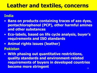 Leather and textiles, concerns  India Bans on products containing traces of azo dyes, pentachlorophenol (PCP), other harmful amines and other substances Eco-labels, based on life cycle analysis, buyer’s requirements and ISO standards Animal rights issues (leather) Pakistan With phasing out quantitative restrictions, quality standards and environment-related requirements of buyers in developed countries become more stringent   