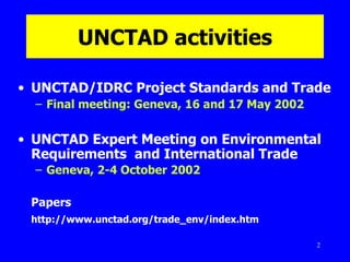 UNCTAD   activities UNCTAD/IDRC Project Standards and Trade Final meeting: Geneva, 16 and 17 May 2002 UNCTAD Expert Meeting on Environmental Requirements  and International Trade Geneva, 2-4 October 2002   Papers http://www.unctad.org/trade_env/index.htm 