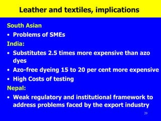 Leather and textiles, implications   South Asian  Problems of SMEs India: Substitutes 2.5 times more expensive than azo dyes  Azo-free dyeing 15 to 20 per cent more expensive High Costs of testing Nepal:   Weak regulatory and institutional framework to address problems faced by the export industry 