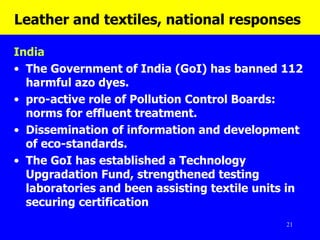 Leather and textiles, national responses   India The Government of India (GoI) has banned 112 harmful azo dyes.  pro-active role of Pollution Control Boards: norms for effluent treatment.  Dissemination of information and development of eco-standards.  The GoI has established a Technology Upgradation Fund, strengthened testing laboratories and been assisting textile units in securing certification 