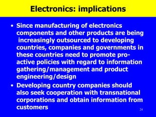 Electronics: implications Since manufacturing of electronics components and other products are being  increasingly outsourced to developing countries, companies and governments in these countries need to promote pro-active policies with regard to information gathering/management and product engineering/design  Developing country companies should also seek cooperation with transnational corporations and obtain information from customers  
