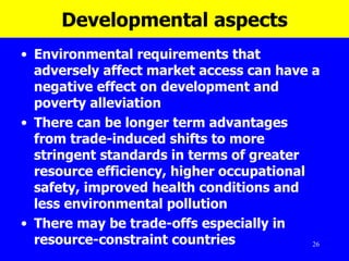 Developmental aspects Environmental requirements that adversely affect market access can have a negative effect on development and poverty alleviation  There can be longer term advantages from trade-induced shifts to more stringent standards in terms of greater resource efficiency, higher occupational safety, improved health conditions and less environmental pollution There may be trade-offs especially in resource-constraint countries 