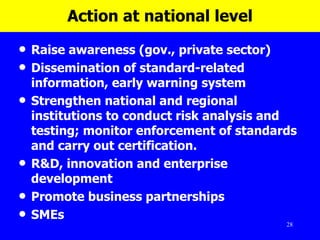 Action at national level Raise awareness (gov., private sector)  Dissemination of standard-related information, early warning system Strengthen national and regional institutions to  conduct risk analysis and testing;  monitor enforcement of standards and carry out certification.  R&D, innovation and enterprise development  Promote business partnerships  SMEs 