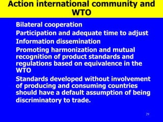 Action international community and WTO Bilateral cooperation Participation and adequate time to adjust  Information dissemination  Promoting harmonization and mutual recognition of product standards and regulations based on equivalence in the WTO Standards developed without involvement of producing and consuming countries should have a default assumption of being discriminatory to trade.    