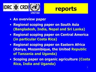 reports An overview paper Regional scoping paper on South Asia  (Bangladesh, India, Nepal and Sri Lanka) Regional scoping paper on Central America  (in particular Costa Rica) Regional scoping paper on Eastern Africa (Kenya, Mozambique, the United  Republic of Tanzania and Uganda)   Scoping paper on organic agriculture  (Costa Rica, India and Uganda) UNCTAD 