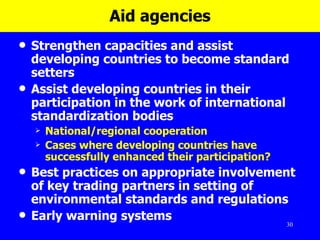 Aid agencies Strengthen capacities and assist developing countries to become standard setters Assist developing countries in their participation in the work of international standardization bodies  National/regional cooperation Cases where developing countries have successfully enhanced their participation? Best practices on appropriate involvement of key trading partners in setting of environmental standards and regulations  Early warning systems  
