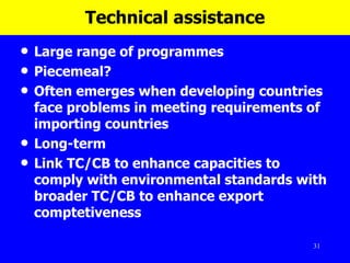 Technical assistance Large range of programmes Piecemeal? Often emerges when developing countries face problems in meeting requirements of importing countries Long-term Link TC/CB to enhance capacities to comply with environmental standards with broader TC/CB to enhance export comptetiveness 