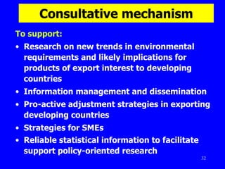 Consultative mechanism To support: Research on new trends in environmental requirements and likely implications for products of export interest to developing countries  Information management and dissemination  Pro-active adjustment strategies in exporting developing countries  Strategies for SMEs  Reliable statistical information to facilitate support policy-oriented research   