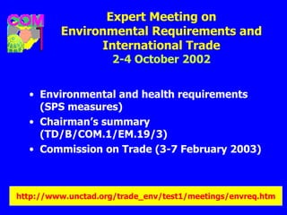 Expert Meeting on Environmental Requirements and International Trade 2-4 October 2002 Environmental and health requirements (SPS measures) Chairman’s summary (TD/B/COM.1/EM.19/3) Commission on Trade (3-7 February 2003)   http://www. unctad .org/trade_ env /test1/meetings/ envreq . htm 