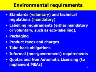 Environmental requirements Standards  (voluntary)  and technical regulations  (mandatory)   Labelling requirements (either mandatory or voluntary, such as eco-labelling),  Packaging  Product taxes and charges Take-back obligations Informal (non-government) requirements Quotas and N on  A utomatic  L icensing  (to implement MEAs) 