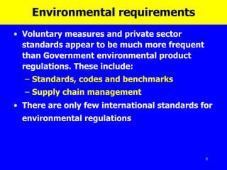 Environmental requirements Voluntary measures and private sector standards appear to be much more frequent than Government environmental product regulations. These include: Standards, codes and benchmarks Supply chain management There are only few international standards for environmental regulations   