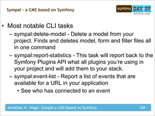 Sympal - a CMS based on Symfony


• Most notable CLI tasks
  – sympal:delete-model - Delete a model from your
    project. Finds and deletes model, form and filter files all
    in one command
  – sympal:report-statistics - This task will report back to the
    Symfony Plugins API what all plugins you’re using in
    your project and will add them to your stack.
  – sympal:event-list - Report a list of events that are
    available for a URL in your application
      • See who has connected to an event

 Jonathan H. Wage: Sympal a CMS Based on Symfony          100
 