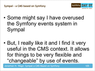 Sympal - a CMS based on Symfony



• Some might say I have overused
  the Symfony events system in
  Sympal

• But, I really like it and I find it very
  useful in the CMS context. It allows
  for things to be very flexible and
  “changeable” by use of events.
Jonathan H. Wage: Sympal a CMS Based on Symfony   105
 