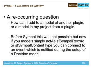 Sympal - a CMS based on Symfony



• A re-occurring question
   – How can I add to a model of another plugin,
     or a model in my project from a plugin.

   – Before Sympal this was not possible but now
     if you models simply actAs sfSympalRecord
     or sfSympalContentType you can connect to
     an event which is notified during the setup of
     a Doctrine model

Jonathan H. Wage: Sympal a CMS Based on Symfony   106
 