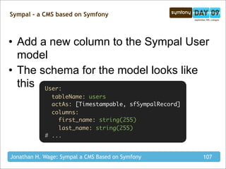 Sympal - a CMS based on Symfony



• Add a new column to the Sympal User
  model
• The schema for the model looks like
  this User:
              tableName: users
              actAs: [Timestampable, sfSympalRecord]
              columns:
                first_name: string(255)
                last_name: string(255)
            # ...


Jonathan H. Wage: Sympal a CMS Based on Symfony        107
 