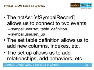 Sympal - a CMS based on Symfony



• The actAs: [sfSympalRecord]
  allows us to connect to two events
   – sympal.user.set_table_definition
   – sympal.user.set_up
• The set table definition allows us to
  add new columns, indexes, etc.
• The set up allows us to add
  relationships, add behaviors, etc.
Jonathan H. Wage: Sympal a CMS Based on Symfony   108
 