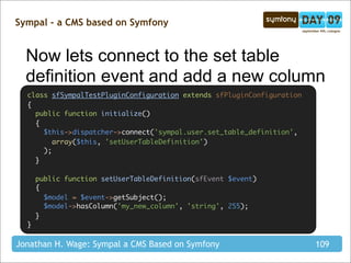 Sympal - a CMS based on Symfony


  Now lets connect to the set table
  definition event and add a new column
  class sfSympalTestPluginConfiguration extends sfPluginConfiguration
  {
    public function initialize()
    {
      $this->dispatcher->connect('sympal.user.set_table_definition',
         array($this, 'setUserTableDefinition')
      );
    }

      public function setUserTableDefinition(sfEvent $event)
      {
        $model = $event->getSubject();
        $model->hasColumn('my_new_column', 'string', 255);
      }
  }

Jonathan H. Wage: Sympal a CMS Based on Symfony                         109
 