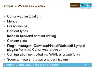 Sympal - a CMS based on Symfony



• CLI or web installation
• Menus
• Breadcrumbs
• Content types
• Inline or backend content editing
• Content slots
• Plugin manager - Download/Install/Uninstall Sympal
  plugins from the CLI or web browser.
• Configuration controlled via YAML or a web form
• Security - users, groups and permissions
Jonathan H. Wage: Sympal a CMS Based on Symfony        11
 