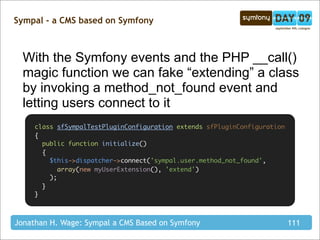 Sympal - a CMS based on Symfony



  With the Symfony events and the PHP __call()
  magic function we can fake “extending” a class
  by invoking a method_not_found event and
  letting users connect to it
     class sfSympalTestPluginConfiguration extends sfPluginConfiguration
     {
       public function initialize()
       {
         $this->dispatcher->connect('sympal.user.method_not_found',
            array(new myUserExtension(), 'extend')
         );
       }
     }



Jonathan H. Wage: Sympal a CMS Based on Symfony                            111
 