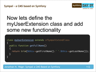 Sympal - a CMS based on Symfony



  Now lets define the
  myUserExtension class and add
  some new functionality
  class myUserExtension extends sfSympalExtendClass
  {
    public function getFullName()
    {
      return trim($this->getFirstName().' '.$this->getLastName());
    }
  }



Jonathan H. Wage: Sympal a CMS Based on Symfony                 112
 