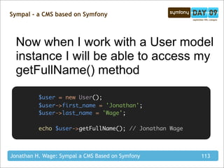 Sympal - a CMS based on Symfony



  Now when I work with a User model
  instance I will be able to access my
  getFullName() method

          $user = new User();
          $user->first_name = 'Jonathan';
          $user->last_name = 'Wage';

          echo $user->getFullName(); // Jonathan Wage



Jonathan H. Wage: Sympal a CMS Based on Symfony         113
 