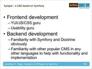 Sympal - a CMS based on Symfony



• Frontend development
   – YUI/JS/CSS guru
   – Usability guru
• Backend development
   – Familiarity with Symfony and Doctrine
     obviously
   – Familiarity with other popular CMS in any
     other languages to help with functionality and
     implementation
Jonathan H. Wage: Sympal a CMS Based on Symfony   118
 