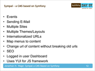 Sympal - a CMS based on Symfony



•   Events
•   Sending E-Mail
•   Multiple Sites
•   Multiple Themes/Layouts
•   Internationalized URLs
•   Map menus to content
•   Change url of content without breaking old urls
•   SEO
•   Logged in user Dashboard
•   Uses YUI for JS framework
Jonathan H. Wage: Sympal a CMS Based on Symfony       12
 