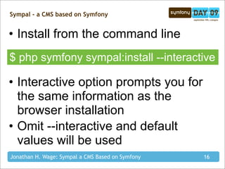 Sympal - a CMS based on Symfony


• Install from the command line
$ php symfony sympal:install --interactive

• Interactive option prompts you for
  the same information as the
  browser installation
• Omit --interactive and default
  values will be used
Jonathan H. Wage: Sympal a CMS Based on Symfony   16
 