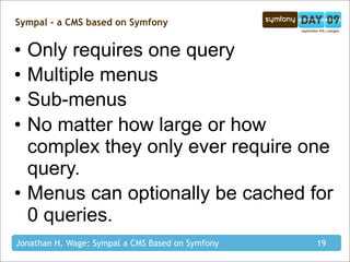 Sympal - a CMS based on Symfony


• Only requires one query
• Multiple menus
• Sub-menus
• No matter how large or how
  complex they only ever require one
  query.
• Menus can optionally be cached for
  0 queries.
Jonathan H. Wage: Sympal a CMS Based on Symfony   19
 