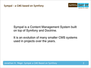 Sympal - a CMS based on Symfony




        Sympal is a Content Management System built
        on top of Symfony and Doctrine.

        It is an evolution of many smaller CMS systems
        used in projects over the years.




Jonathan H. Wage: Sympal a CMS Based on Symfony          2
 