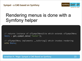 Sympal - a CMS based on Symfony



  Rendering menus is done with a
  Symfony helper

// returns instance of sfSympalMenuSite which extends sfSympalMenu
$menu = get_sympal_menu('footer');

// sfSympalMenu implements __toString() which invokes rendering
echo $menu;




Jonathan H. Wage: Sympal a CMS Based on Symfony                   23
 