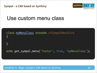 Sympal - a CMS based on Symfony



  Use custom menu class

 class myMenuClass extends sfSympalMenuSite
 {

 }

 echo get_sympal_menu('footer', true, 'myMenuClass');




Jonathan H. Wage: Sympal a CMS Based on Symfony    24
 