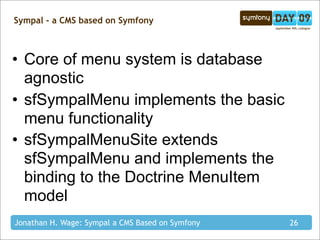 Sympal - a CMS based on Symfony



• Core of menu system is database
  agnostic
• sfSympalMenu implements the basic
  menu functionality
• sfSympalMenuSite extends
  sfSympalMenu and implements the
  binding to the Doctrine MenuItem
  model
Jonathan H. Wage: Sympal a CMS Based on Symfony   26
 