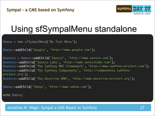 Sympal - a CMS based on Symfony



    Using sfSympalMenu standalone
$menu = new sfSympalMenu('My Test Menu');

$menu->addChild('Google', 'http://www.google.com');

$sensio = $menu->addChild('Sensio', 'http://www.sensio.com');
$sensio->addChild('Sensio Labs', 'http://www.sensiolabs.com');
$sensio->addChild('The Symfony MVC Framework', 'http://www.symfony-project.com');
$sensio->addChild('The Symfony Components', 'http://components.symfony-
project.org');
$sensio->addChild('The Doctrine ORM', 'http://www.doctrine-project.org');

$menu->addChild('Yahoo', 'http://www.yahoo.com');

echo $menu;



  Jonathan H. Wage: Sympal a CMS Based on Symfony                          27
 