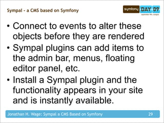 Sympal - a CMS based on Symfony


• Connect to events to alter these
  objects before they are rendered
• Sympal plugins can add items to
  the admin bar, menus, floating
  editor panel, etc.
• Install a Sympal plugin and the
  functionality appears in your site
  and is instantly available.
Jonathan H. Wage: Sympal a CMS Based on Symfony   29
 