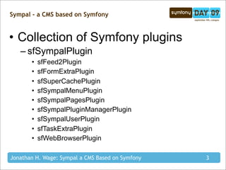 Sympal - a CMS based on Symfony


• Collection of Symfony plugins
   – sfSympalPlugin
       •   sfFeed2Plugin
       •   sfFormExtraPlugin
       •   sfSuperCachePlugin
       •   sfSympalMenuPlugin
       •   sfSympalPagesPlugin
       •   sfSympalPluginManagerPlugin
       •   sfSympalUserPlugin
       •   sfTaskExtraPlugin
       •   sfWebBrowserPlugin

Jonathan H. Wage: Sympal a CMS Based on Symfony   3
 