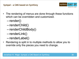 Sympal - a CMS based on Symfony



• The rendering of menus are done through these functions
  which can be overridden and customized.
   – render()
   – renderChild()
   – renderChildBody()
   – renderLink()
   – renderLabel()
• Rendering is split in to multiple methods to allow you to
  override only the pieces you need to change.


Jonathan H. Wage: Sympal a CMS Based on Symfony               30
 