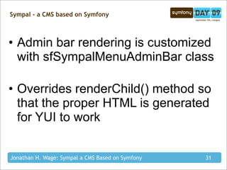 Sympal - a CMS based on Symfony



• Admin bar rendering is customized
  with sfSympalMenuAdminBar class

• Overrides renderChild() method so
  that the proper HTML is generated
  for YUI to work


Jonathan H. Wage: Sympal a CMS Based on Symfony   31
 