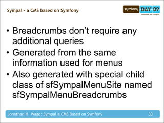 Sympal - a CMS based on Symfony



• Breadcrumbs don’t require any
  additional queries
• Generated from the same
  information used for menus
• Also generated with special child
  class of sfSympalMenuSite named
  sfSympalMenuBreadcrumbs
Jonathan H. Wage: Sympal a CMS Based on Symfony   33
 