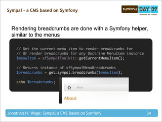 Sympal - a CMS based on Symfony



  Rendering breadcrumbs are done with a Symfony helper,
  similar to the menus

    // Get the current menu item to render breadcrumbs for
    // Or render breadcrumbs for any Doctrine MenuItem instance
    $menuItem = sfSympalToolkit::getCurrentMenuItem();

    // Returns instance of sfSympalMenuBreadcrumbs
    $breadcrumbs = get_sympal_breadcrumbs($menuItem);

    echo $breadcrumbs;




Jonathan H. Wage: Sympal a CMS Based on Symfony                   34
 