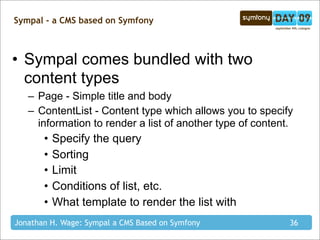 Sympal - a CMS based on Symfony



• Sympal comes bundled with two
  content types
   – Page - Simple title and body
   – ContentList - Content type which allows you to specify
     information to render a list of another type of content.
       •   Specify the query
       •   Sorting
       •   Limit
       •   Conditions of list, etc.
       •   What template to render the list with
Jonathan H. Wage: Sympal a CMS Based on Symfony             36
 