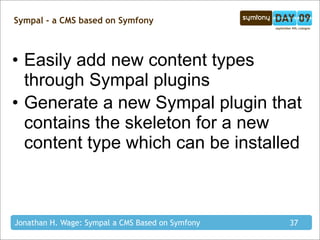 Sympal - a CMS based on Symfony



• Easily add new content types
  through Sympal plugins
• Generate a new Sympal plugin that
  contains the skeleton for a new
  content type which can be installed



Jonathan H. Wage: Sympal a CMS Based on Symfony   37
 