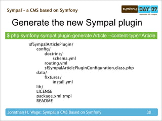 Sympal - a CMS based on Symfony


  Generate the new Sympal plugin
$ php symfony sympal:plugin-generate Article --content-type=Article
          sfSympalArticlePlugin/
          
   conﬁg/
          
   
    doctrine/
          
   
    
   schema.yml
          
   
    routing.yml
          
   
    sfSympalArticlePluginConﬁguration.class.php
          
   data/
          
   
    ﬁxtures/
          
   
    
   install.yml
          
   lib/
          
   LICENSE
          
   package.xml.tmpl
          
   README

Jonathan H. Wage: Sympal a CMS Based on Symfony                  38
 