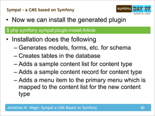 Sympal - a CMS based on Symfony

• Now we can install the generated plugin
$ php symfony sympal:plugin-install Article

• Installation does the following
   – Generates models, forms, etc. for schema
   – Creates tables in the database
   – Adds a sample content list for content type
   – Adds a sample content record for content type
   – Adds a menu item to the primary menu which is
     mapped to the content list for the new content
     type

Jonathan H. Wage: Sympal a CMS Based on Symfony   40
 