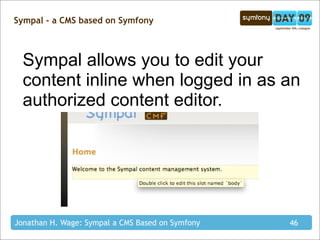 Sympal - a CMS based on Symfony



  Sympal allows you to edit your
  content inline when logged in as an
  authorized content editor.




Jonathan H. Wage: Sympal a CMS Based on Symfony   46
 