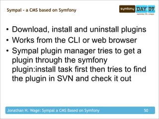 Sympal - a CMS based on Symfony



• Download, install and uninstall plugins
• Works from the CLI or web browser
• Sympal plugin manager tries to get a
  plugin through the symfony
  plugin:install task first then tries to find
  the plugin in SVN and check it out


Jonathan H. Wage: Sympal a CMS Based on Symfony   50
 